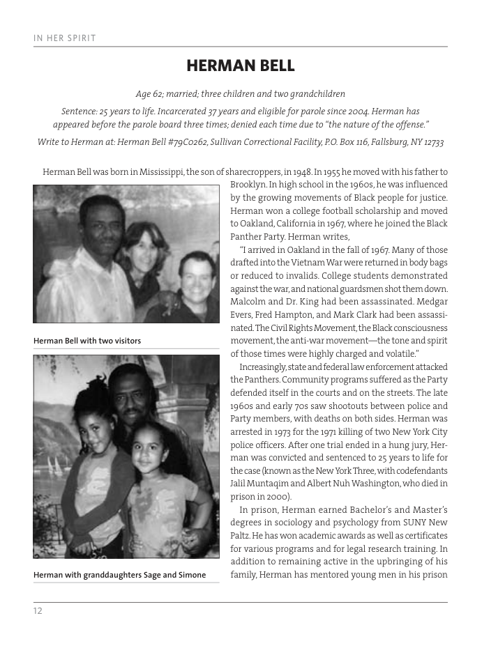 HERMAN BELL Age 62; married; three children and two grandchildren Sentence: 25 years to lfe. Incarcerated 37 years and eligible for parole since 2004, Herman has ‘appeared before the patole board three times; denied each time due to “the nature of the offense.” Wiite to Herman at. Herman Bell #79Co262, Sullivan Correctional Facility, PO. Box 116, Fallsburg, NY 12733 Herman Bell was bom in Mississipp, the son of sharecroppers, in 1948. In 1955 he moved with his father to Herman with granddaughters Sage and Simone Brooklyn.In high school in the 19605, he was influenced by the growing movements of Black people for justice. Herman won a college football scholarship and moved to Oakland, California in 1967, where he joined the Black Panther Party Herman writes, “Iarived in Oakland in the fall of 1967 Many of those drafted into the Vietnam War were returned in body bags or reduced to invalids. College students demonstrated against the war and national guardsmen shot them down. Malcolm and Dr. King had been assassinated. Medgar Evers, Fred Hampton, and Mark Clark had been assassi- nated The Civil Rights Movernent, the Black consciousness ‘movement the anti-war movement—the tone and spirit of those times were highly charged and volatile” Increasingly state and federal law enfotcernent attacked the Panthers Community programs suffered as the Party defended itself in the courts and on the streets.The late 19605 and early 70 saw shootouts between police and Party members, with deaths on both sides. Herman was anrested in 1973 for the 1971 killing of two New York City police officers. After one trial ended in a hung jury, Her- man was convicted and sentenced to 25 years tolife for the case (known asthe New York Three, with codefendants Jalil Muntagirn and Albert Nuh Washington, who died in prison in2000) In prison, Herman earned Bachelor’s and Master’s degrees in sociology and psychology from SUNY New Paltz He has won academic awards as wellas certificates for various progrars and for legal research training In addition to remaining active in the upbringing of his family, Herman has mentored young men in his prison